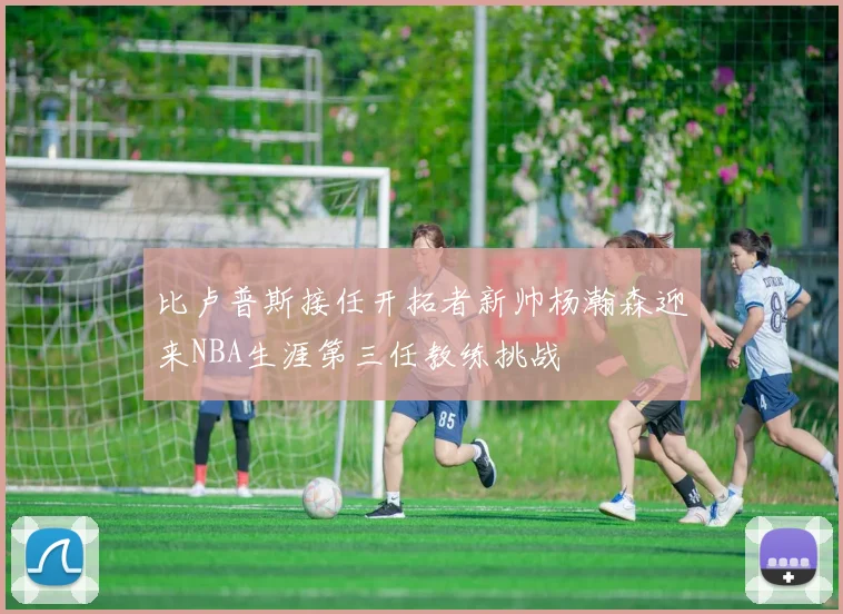 比卢普斯接任开拓者新帅杨瀚森迎来NBA生涯第三任教练挑战