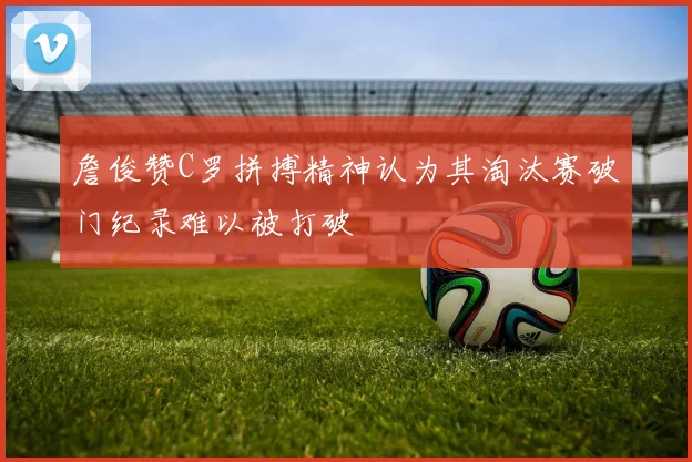 詹俊赞C罗拼搏精神认为其淘汰赛破门纪录难以被打破