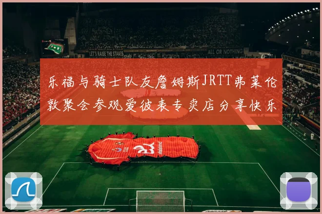 乐福与骑士队友詹姆斯JRTT弗莱伦敦聚会参观爱彼表专卖店分享快乐时光