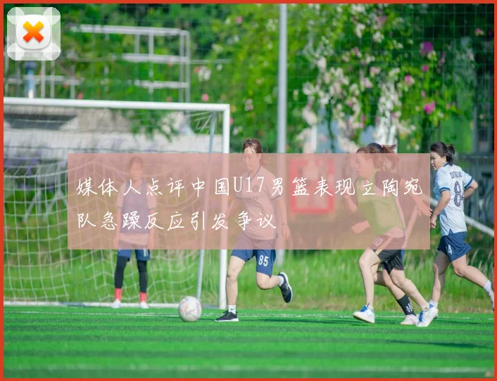 媒体人点评中国U17男篮表现立陶宛队急躁反应引发争议
