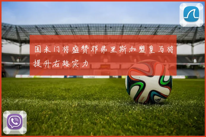 国米门将盛赞邓弗里斯加盟皇马将提升右路实力
