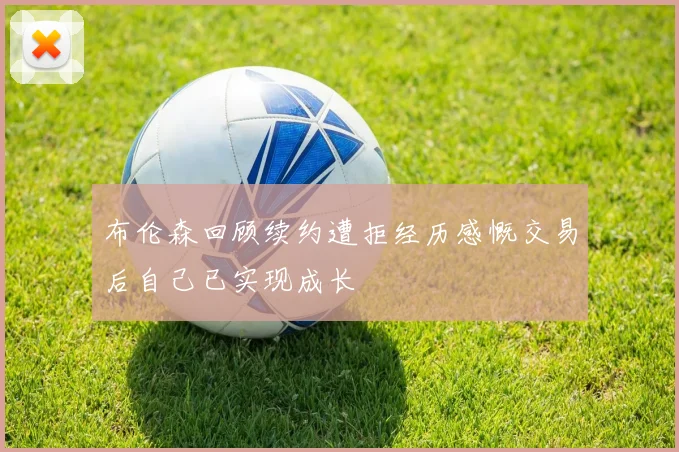 布伦森回顾续约遭拒经历感慨交易后自己已实现成长