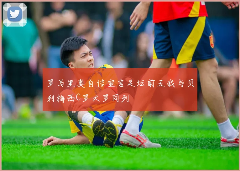 罗马里奥自信宣言足坛前五我与贝利梅西C罗大罗同列