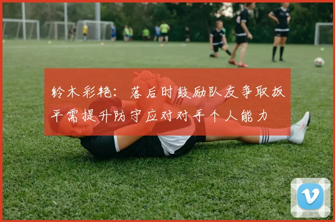 铃木彩艳：落后时鼓励队友争取扳平需提升防守应对对手个人能力