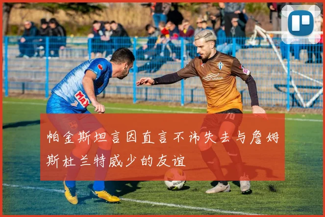 帕金斯坦言因直言不讳失去与詹姆斯杜兰特威少的友谊