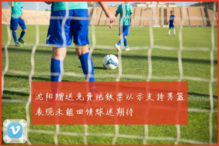 沈阳赠送免费地铁票以示支持男篮表现未能回馈球迷期待