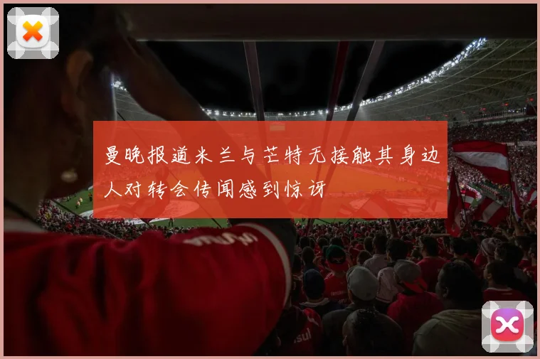 曼晚报道米兰与芒特无接触其身边人对转会传闻感到惊讶
