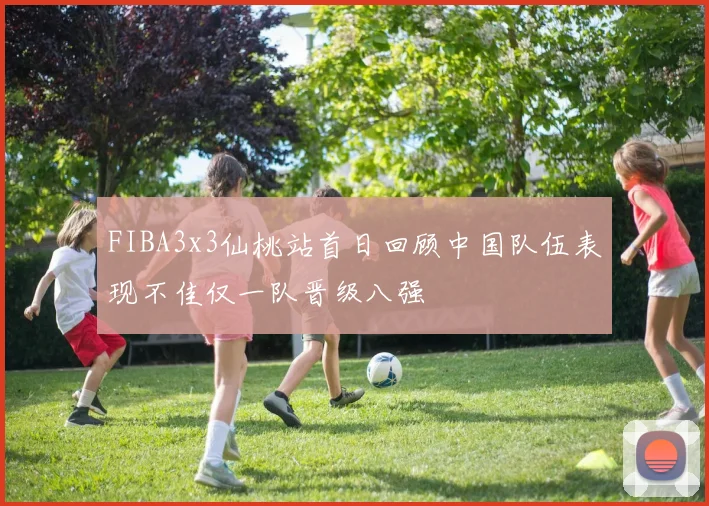 FIBA3x3仙桃站首日回顾中国队伍表现不佳仅一队晋级八强