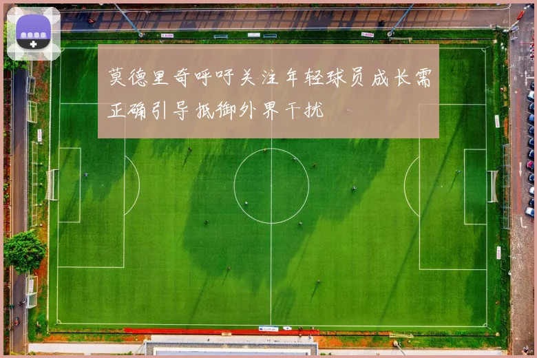 莫德里奇呼吁关注年轻球员成长需正确引导抵御外界干扰