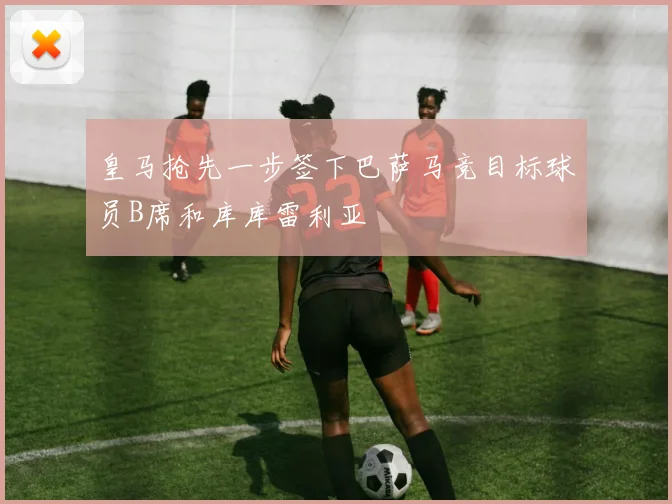 皇马抢先一步签下巴萨马竞目标球员B席和库库雷利亚