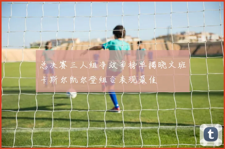 总决赛三人组净效率榜单揭晓文班卡斯尔凯尔登组合表现最佳