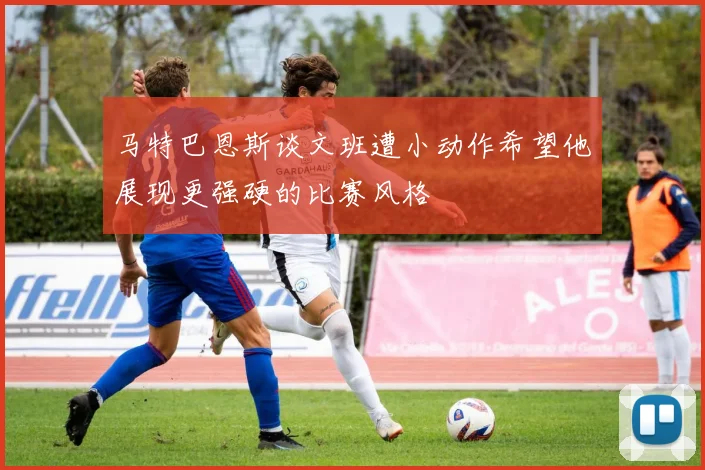 马特巴恩斯谈文班遭小动作希望他展现更强硬的比赛风格